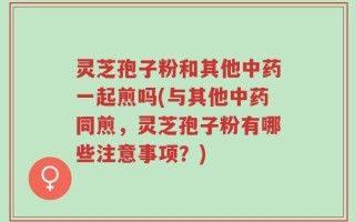 灵芝孢子粉和其他中药一起煎吗(与其他中药同煎，灵芝孢子粉有哪些注意事项？)