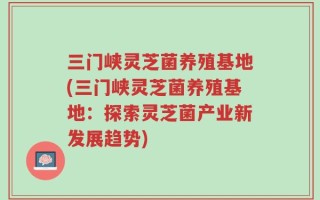 三门峡灵芝菌养殖基地(三门峡灵芝菌养殖基地：探索灵芝菌产业新发展趋势)