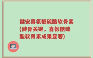 健安喜氨糖硫酸软骨素(健骨关键，喜氨糖硫酸软骨素成果显著)