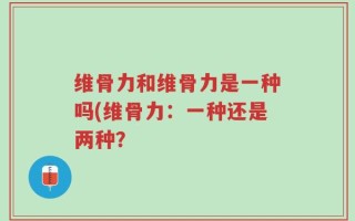 维骨力和维骨力是一种吗(维骨力：一种还是两种？