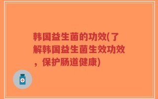 韩国益生菌的功效(了解韩国益生菌生效功效，保护肠道健康)