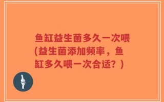 鱼缸益生菌多久一次喂(益生菌添加频率，鱼缸多久喂一次合适？)