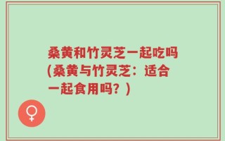 桑黄和竹灵芝一起吃吗(桑黄与竹灵芝：适合一起食用吗？)