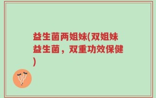 益生菌两姐妹(双姐妹益生菌，双重功效保健)