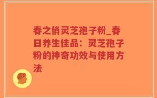 春之俏灵芝孢子粉_春日养生佳品：灵芝孢子粉的神奇功效与使用方法