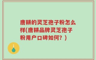唐耕的灵芝孢子粉怎么样(唐耕品牌灵芝孢子粉用户口碑如何？)