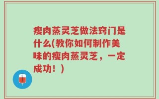 瘦肉蒸灵芝做法窍门是什么(教你如何制作美味的瘦肉蒸灵芝，一定成功！)
