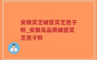 安徽灵芝破壁灵芝孢子粉_安徽高品质破壁灵芝孢子粉