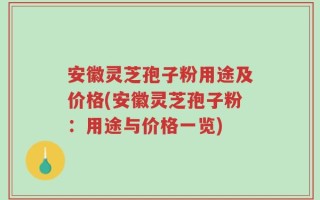 安徽灵芝孢子粉用途及价格(安徽灵芝孢子粉：用途与价格一览)