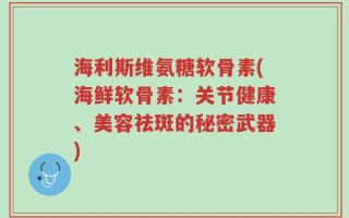 海利斯维氨糖软骨素(海鲜软骨素：关节健康、美容祛斑的秘密武器)