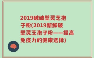2019破破壁灵芝孢子粉(2019新鲜破壁灵芝孢子粉——提高免疫力的健康选择)