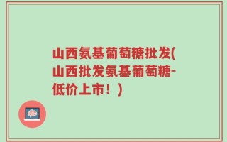 山西氨基葡萄糖批发(山西批发氨基葡萄糖-低价上市！)