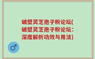 破壁灵芝孢子粉论坛(破壁灵芝孢子粉论坛：深度解析功效与用法)