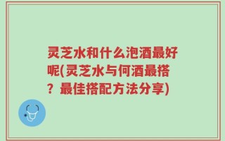 灵芝水和什么泡酒最好呢(灵芝水与何酒最搭？最佳搭配方法分享)