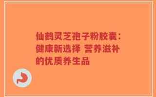 仙鹤灵芝孢子粉胶囊：健康新选择 营养滋补的优质养生品
