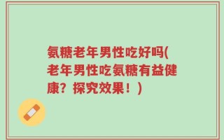 氨糖老年男性吃好吗(老年男性吃氨糖有益健康？探究效果！)