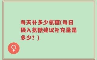 每天补多少氨糖(每日摄入氨糖建议补充量是多少？)