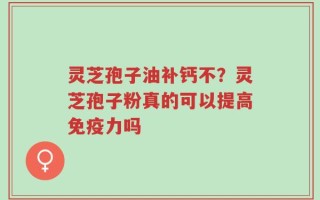 灵芝孢子油补钙不？灵芝孢子粉真的可以提高免疫力吗
