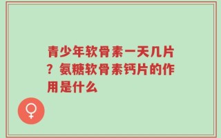 青少年软骨素一天几片？氨糖软骨素钙片的作用是什么