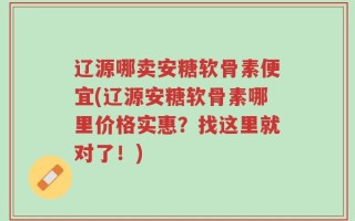 辽源哪卖安糖软骨素便宜(辽源安糖软骨素哪里价格实惠？找这里就对了！)