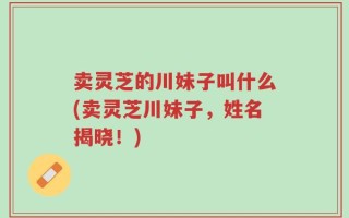 卖灵芝的川妹子叫什么(卖灵芝川妹子，姓名揭晓！)