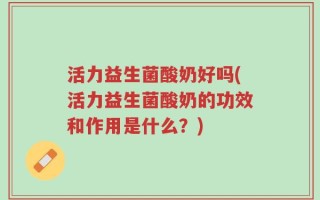 活力益生菌酸奶好吗(活力益生菌酸奶的功效和作用是什么？)