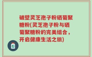 破壁灵芝孢子粉硒葡聚糖粉(灵芝孢子粉与硒葡聚糖粉的完美组合，开启健康生活之旅)