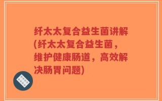 纤太太复合益生菌讲解(纤太太复合益生菌，维护健康肠道，高效解决肠胃问题)