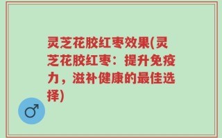 灵芝花胶红枣效果(灵芝花胶红枣：提升免疫力，滋补健康的最佳选择)
