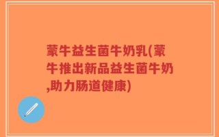 蒙牛益生菌牛奶乳(蒙牛推出新品益生菌牛奶,助力肠道健康)
