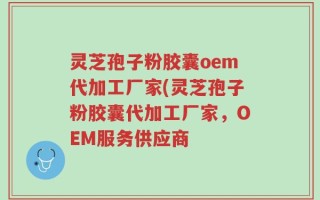 灵芝孢子粉胶囊oem代加工厂家(灵芝孢子粉胶囊代加工厂家，OEM服务供应商