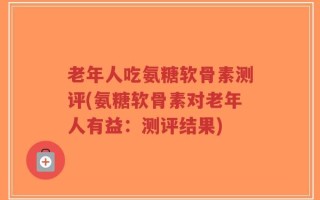 老年人吃氨糖软骨素测评(氨糖软骨素对老年人有益：测评结果)