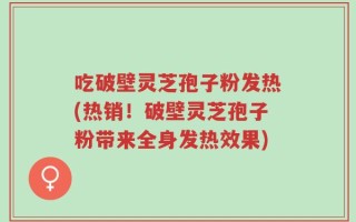 吃破壁灵芝孢子粉发热(热销！破壁灵芝孢子粉带来全身发热效果)