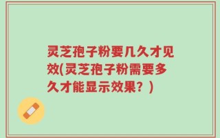 灵芝孢子粉要几久才见效(灵芝孢子粉需要多久才能显示效果？)