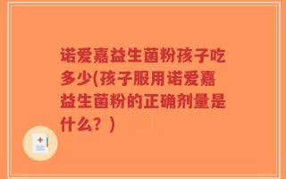 诺爱嘉益生菌粉孩子吃多少(孩子服用诺爱嘉益生菌粉的正确剂量是什么？)