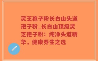 灵芝孢子粉长白山头道孢子粉_长白山顶级灵芝孢子粉：纯净头道精华，健康养生之选