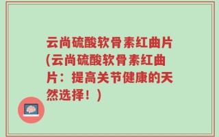 云尚硫酸软骨素红曲片(云尚硫酸软骨素红曲片：提高关节健康的天然选择！)