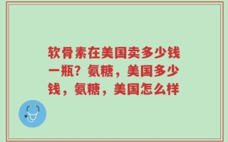 软骨素在美国卖多少钱一瓶？氨糖，美国多少钱，氨糖，美国怎么样