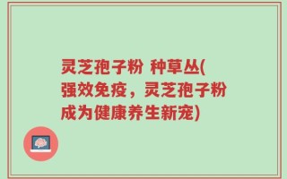 灵芝孢子粉 种草丛(强效免疫，灵芝孢子粉成为健康养生新宠)