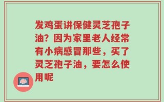 发鸡蛋讲保健灵芝孢子油？因为家里老人经常有小病感冒那些，买了灵芝孢子油，要怎么使用呢