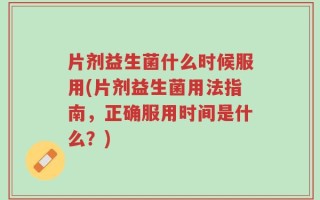 片剂益生菌什么时候服用(片剂益生菌用法指南，正确服用时间是什么？)