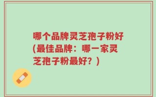 哪个品牌灵芝孢子粉好(最佳品牌：哪一家灵芝孢子粉最好？)