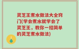 灵芝王煮水做法大全窍门(学会煮水就学会了灵芝王，教你一招简单的灵芝煮水做法)