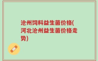 沧州饲料益生菌价格(河北沧州益生菌价格走势)