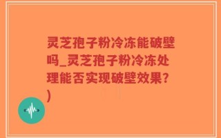 灵芝孢子粉冷冻能破壁吗_灵芝孢子粉冷冻处理能否实现破壁效果？)