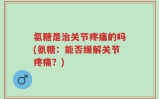 氨糖是治关节疼痛的吗(氨糖：能否缓解关节疼痛？)