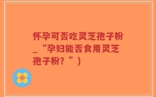 怀孕可否吃灵芝孢子粉_“孕妇能否食用灵芝孢子粉？”)