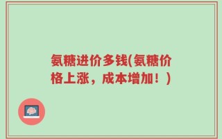 氨糖进价多钱(氨糖价格上涨，成本增加！)