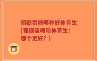 葡糖氨糖哪种好体育生(葡糖氨糖和体育生：哪个更好？)