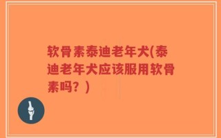 软骨素泰迪老年犬(泰迪老年犬应该服用软骨素吗？)